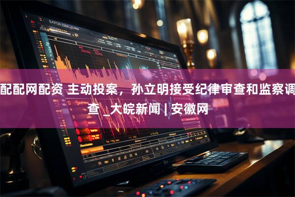 配配网配资 主动投案，孙立明接受纪律审查和监察调查 _大皖新闻 | 安徽网