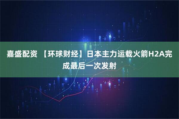 嘉盛配资 【环球财经】日本主力运载火箭H2A完成最后一次发射