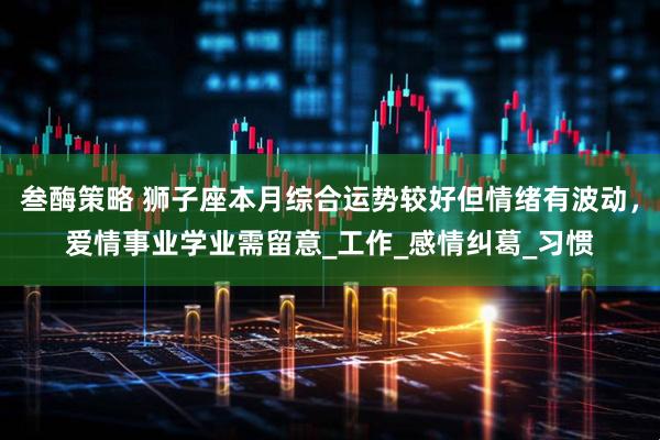 叁酶策略 狮子座本月综合运势较好但情绪有波动，爱情事业学业需留意_工作_感情纠葛_习惯