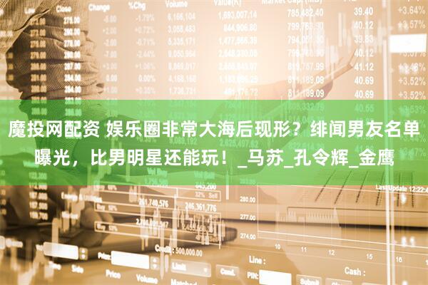 魔投网配资 娱乐圈非常大海后现形？绯闻男友名单曝光，比男明星还能玩！_马苏_孔令辉_金鹰