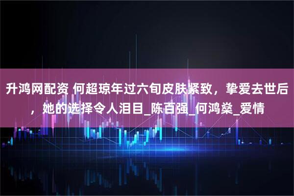 升鸿网配资 何超琼年过六旬皮肤紧致，挚爱去世后，她的选择令人泪目_陈百强_何鸿燊_爱情