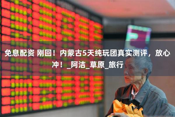 免息配资 刚回！内蒙古5天纯玩团真实测评，放心冲！_阿洁_草原_旅行