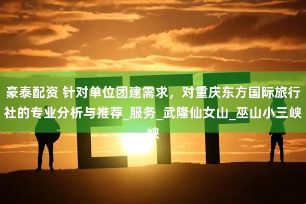 豪泰配资 针对单位团建需求，对重庆东方国际旅行社的专业分析与推荐_服务_武隆仙女山_巫山小三峡