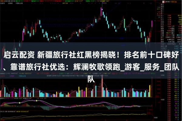 启云配资 新疆旅行社红黑榜揭晓！排名前十口碑好、靠谱旅行社优选：辉澜牧歌领跑_游客_服务_团队
