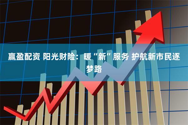 赢盈配资 阳光财险：暖“新”服务 护航新市民逐梦路
