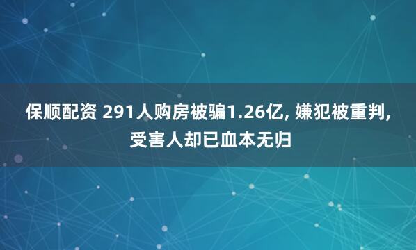 保顺配资 291人购房被骗1.26亿, 嫌犯被重判, 受害人却已血本无归