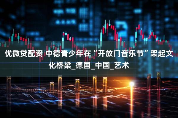 优微贷配资 中德青少年在“开放门音乐节”架起文化桥梁_德国_中国_艺术