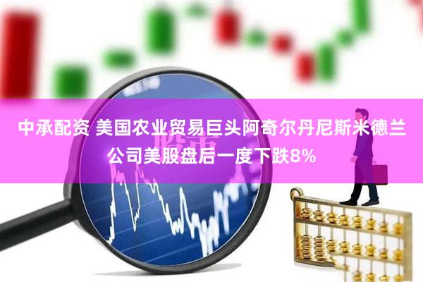 中承配资 美国农业贸易巨头阿奇尔丹尼斯米德兰公司美股盘后一度下跌8%