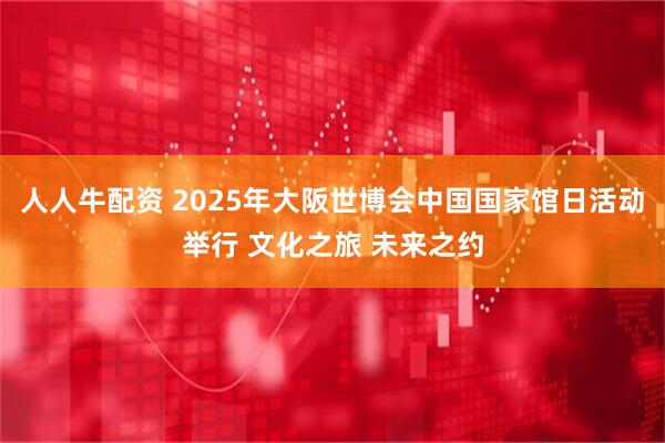 人人牛配资 2025年大阪世博会中国国家馆日活动举行 文化之旅 未来之约