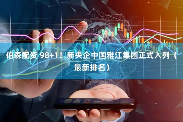 伯森配资 98+1！新央企中国雅江集团正式入列（最新排名）