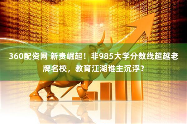 360配资网 新贵崛起！非985大学分数线超越老牌名校，教育江湖谁主沉浮？