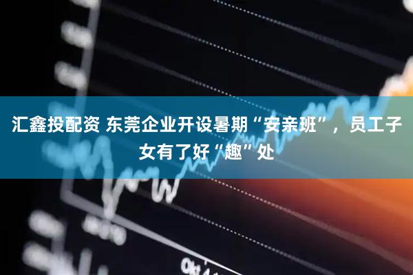汇鑫投配资 东莞企业开设暑期“安亲班”，员工子女有了好“趣”处