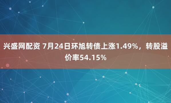 兴盛网配资 7月24日环旭转债上涨1.49%，转股溢价率54.15%