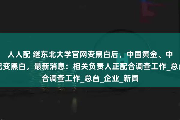 人人配 继东北大学官网变黑白后，中国黄金、中金黄金官网已变黑白，最新消息：相关负责人正配合调查工作_总台_企业_新闻