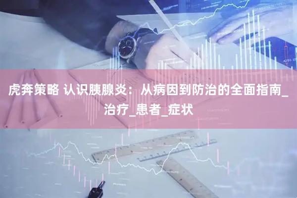 虎奔策略 认识胰腺炎：从病因到防治的全面指南_治疗_患者_症状
