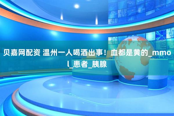 贝嘉网配资 温州一人喝酒出事！血都是黄的_mmol_患者_胰腺