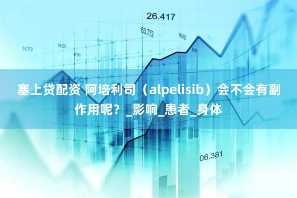 塞上贷配资 阿培利司（alpelisib）会不会有副作用呢？_影响_患者_身体