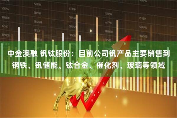 中金澳融 钒钛股份：目前公司钒产品主要销售到钢铁、钒储能、钛合金、催化剂、玻璃等领域