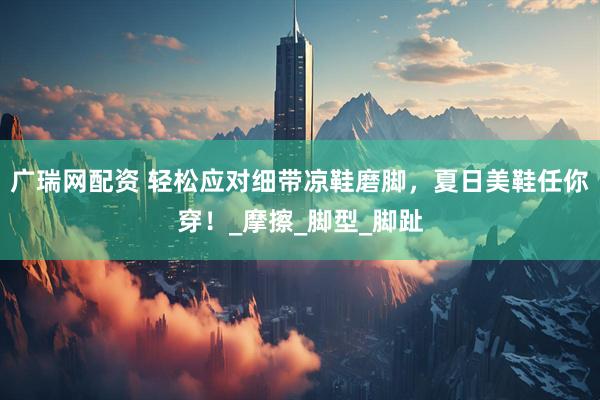 广瑞网配资 轻松应对细带凉鞋磨脚，夏日美鞋任你穿！_摩擦_脚型_脚趾