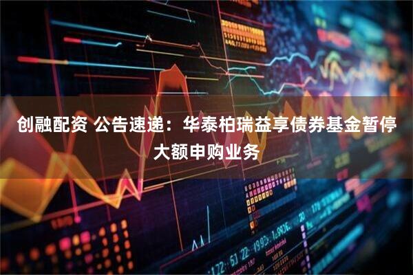 创融配资 公告速递：华泰柏瑞益享债券基金暂停大额申购业务