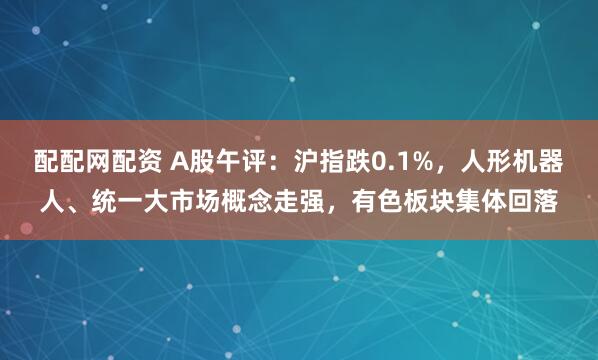 配配网配资 A股午评：沪指跌0.1%，人形机器人、统一大市场概念走强，有色板块集体回落