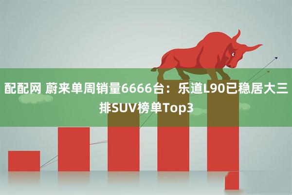 配配网 蔚来单周销量6666台：乐道L90已稳居大三排SUV榜单Top3