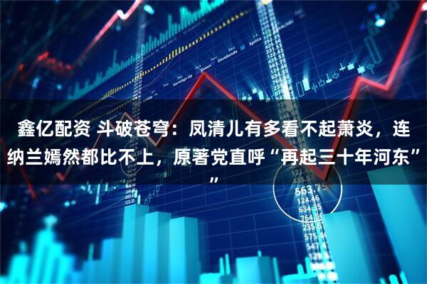 鑫亿配资 斗破苍穹：凤清儿有多看不起萧炎，连纳兰嫣然都比不上，原著党直呼“再起三十年河东”