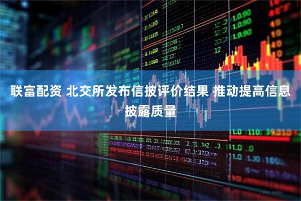 联富配资 北交所发布信披评价结果 推动提高信息披露质量