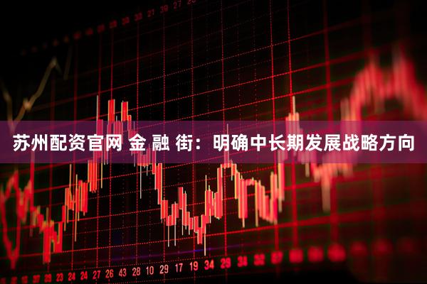 苏州配资官网 金 融 街：明确中长期发展战略方向