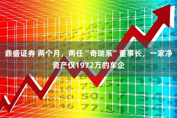 鼎盛证券 两个月,两任“奇瑞系”董事长,一家净资产仅1972万的车企