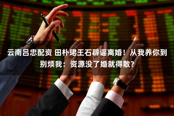 云南吕忠配资 田朴珺王石辟谣离婚!从我养你到别烦我:资源没了婚就得散?