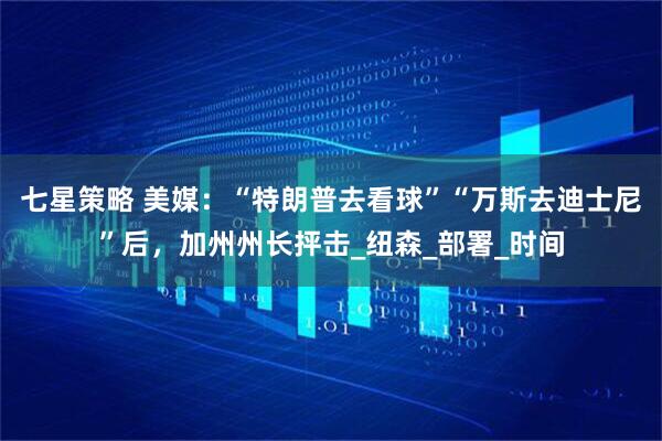 七星策略 美媒：“特朗普去看球”“万斯去迪士尼”后，加州州长抨击_纽森_部署_时间